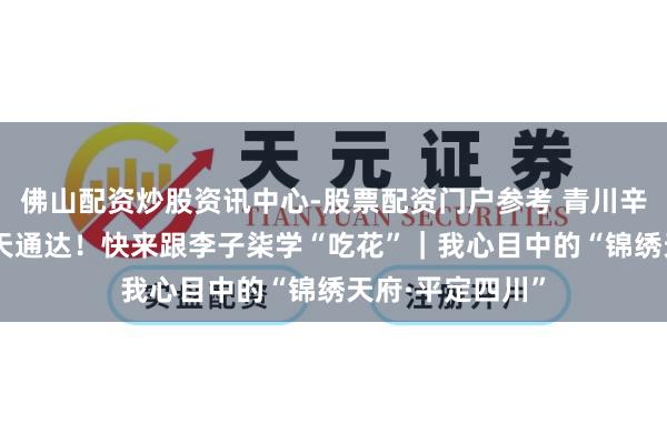 佛山配资炒股资讯中心-股票配资门户参考 青川辛夷花提前20多天通达！快来跟李子柒学“吃花”｜我心目中的“锦绣天府·平定四川”