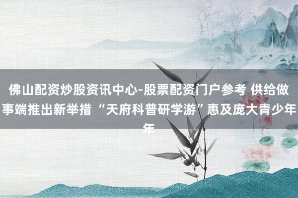 佛山配资炒股资讯中心-股票配资门户参考 供给做事端推出新举措 “天府科普研学游”惠及庞大青少年