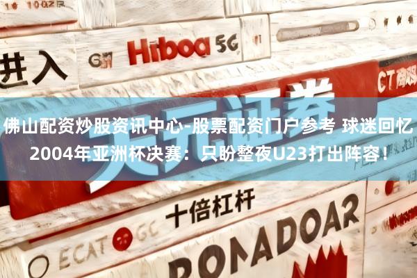 佛山配资炒股资讯中心-股票配资门户参考 球迷回忆2004年亚洲杯决赛：只盼整夜U23打出阵容！