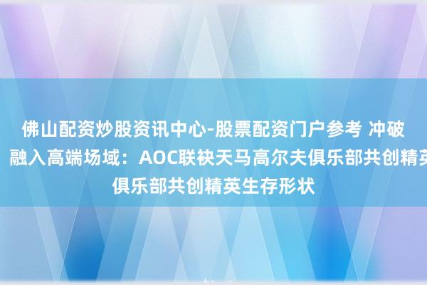 佛山配资炒股资讯中心-股票配资门户参考 冲破圈层壁垒，融入高端场域：AOC联袂天马高尔夫俱乐部共创精英生存形状