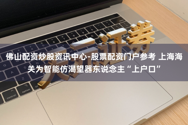 佛山配资炒股资讯中心-股票配资门户参考 上海海关为智能仿渴望器东说念主“上户口”