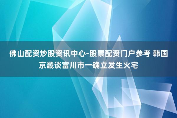 佛山配资炒股资讯中心-股票配资门户参考 韩国京畿谈富川市一确立发生火宅